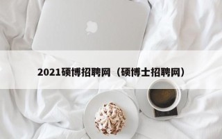 2021硕博招聘网（硕博士招聘网）