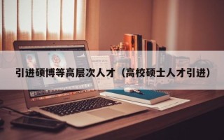 引进硕博等高层次人才（高校硕士人才引进）