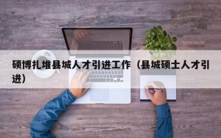 硕博扎堆县城人才引进工作（县城硕士人才引进）