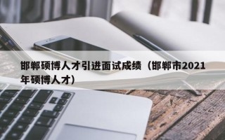 邯郸硕博人才引进面试成绩（邯郸市2021年硕博人才）