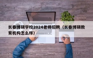 长春博硕学校2024老师招聘（长春博硕教育机构怎么样）