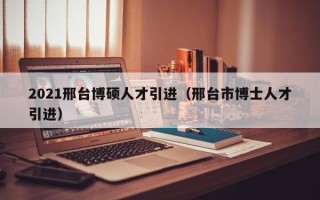 2021邢台博硕人才引进（邢台市博士人才引进）