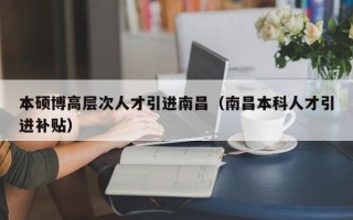 本硕博高层次人才引进南昌（南昌本科人才引进补贴）