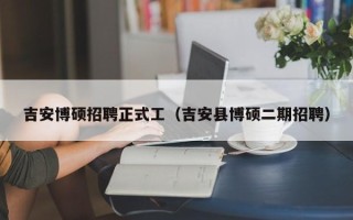 吉安博硕招聘正式工（吉安县博硕二期招聘）