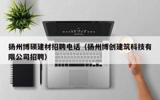 扬州博硕建材招聘电话（扬州博创建筑科技有限公司招聘）