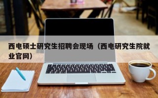 西电硕士研究生招聘会现场（西电研究生院就业官网）