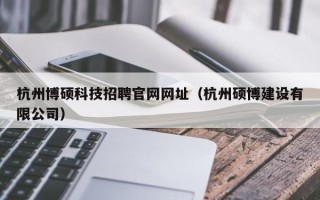 杭州博硕科技招聘官网网址（杭州硕博建设有限公司）