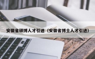 安徽省硕博人才引进（安徽省博士人才引进）