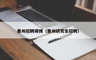惠州招聘硕博（惠州研究生招聘）