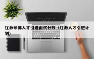辽源硕博人才引进面试分数（辽源人才引进计划）