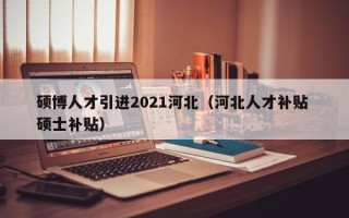 硕博人才引进2021河北（河北人才补贴 硕士补贴）