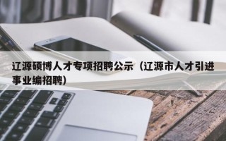 辽源硕博人才专项招聘公示（辽源市人才引进事业编招聘）
