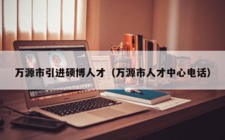万源市引进硕博人才（万源市人才中心电话）