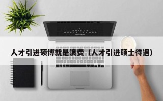 人才引进硕博就是浪费（人才引进硕士待遇）