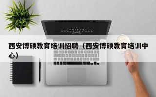 西安博硕教育培训招聘（西安博硕教育培训中心）
