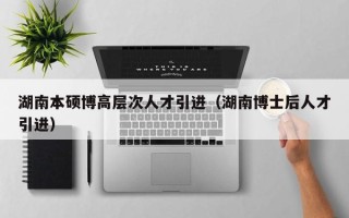 湖南本硕博高层次人才引进（湖南博士后人才引进）