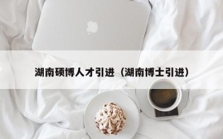 湖南硕博人才引进（湖南博士引进）