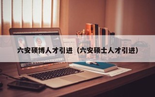 六安硕博人才引进（六安硕士人才引进）