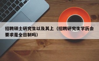 招聘硕士研究生以及其上（招聘研究生学历会要求是全日制吗）