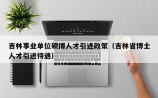 吉林事业单位硕博人才引进政策（吉林省博士人才引进待遇）