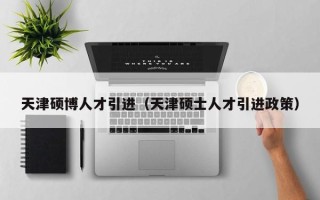 天津硕博人才引进（天津硕士人才引进政策）