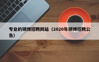专业的硕博招聘网站（2020年硕博招聘公告）