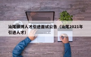 汕尾硕博人才引进面试公告（汕尾2021年引进人才）