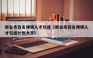 邢台市百名博硕人才引进（邢台市百名博硕人才引进计划大学）