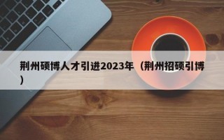 荆州硕博人才引进2023年（荆州招硕引博）