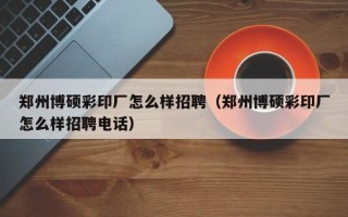 郑州博硕彩印厂怎么样招聘（郑州博硕彩印厂怎么样招聘电话）