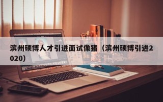 滨州硕博人才引进面试像猪（滨州硕博引进2020）