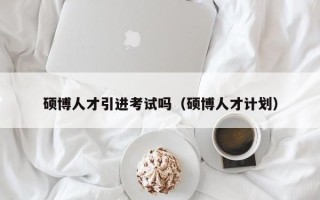 硕博人才引进考试吗（硕博人才计划）