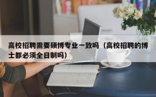 高校招聘需要硕博专业一致吗（高校招聘的博士都必须全日制吗）