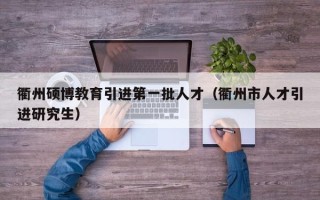 衢州硕博教育引进第一批人才（衢州市人才引进研究生）