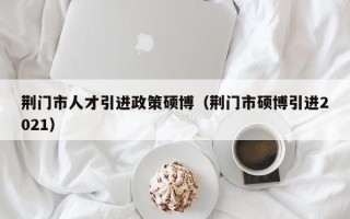 荆门市人才引进政策硕博（荆门市硕博引进2021）
