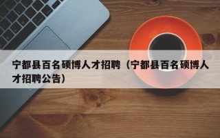 宁都县百名硕博人才招聘（宁都县百名硕博人才招聘公告）