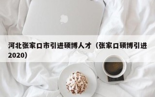河北张家口市引进硕博人才（张家口硕博引进2020）