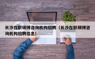 长沙在职硕博咨询机构招聘（长沙在职硕博咨询机构招聘信息）