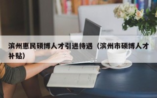 滨州惠民硕博人才引进待遇（滨州市硕博人才补贴）
