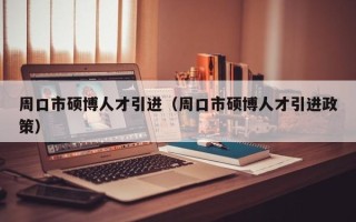 周口市硕博人才引进（周口市硕博人才引进政策）