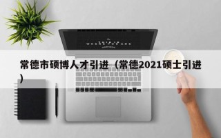 常德市硕博人才引进（常德2021硕士引进）