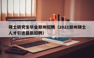 硕士研究生毕业郑州招聘（2021郑州硕士人才引进最新招聘）