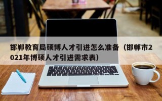邯郸教育局硕博人才引进怎么准备（邯郸市2021年博硕人才引进需求表）