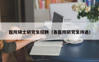 医院硕士研究生招聘（各医院研究生待遇）