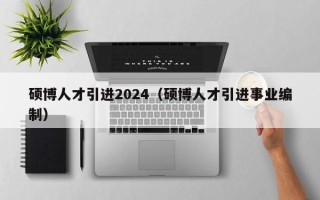 硕博人才引进2024（硕博人才引进事业编制）