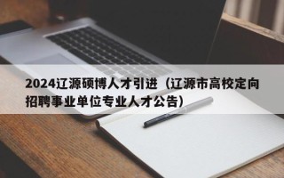 2024辽源硕博人才引进（辽源市高校定向招聘事业单位专业人才公告）