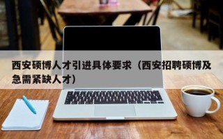 西安硕博人才引进具体要求（西安招聘硕博及急需紧缺人才）