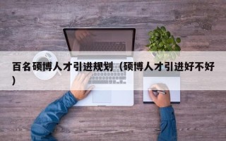百名硕博人才引进规划（硕博人才引进好不好）