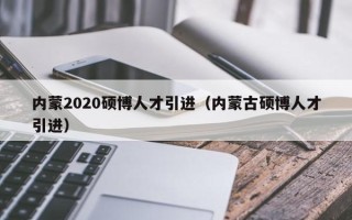 内蒙2020硕博人才引进（内蒙古硕博人才引进）