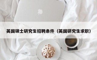 英国硕士研究生招聘条件（英国研究生求职）
